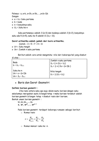 Polanya : a, a+b, a+2b, a+3b,…..,a+(n-1)b
Dengan
o a = U1= Suku pertama
o b = beda
o n = banyaknya suku
o Un = Suku ke-n
Suku pertamanya adalah 3 (a=3) dan bedanya adalah 2 (b=2), banyaknya
suku ada 5 (n=5), suku ke-5 adalah 11 (U5 = 11).
Deret aritmatika adalah jumlah dari baris aritmatika.
Contoh : 3 + 5 + 7 + 9 + 11
o Ut = Suku tengah
o Sn = Jumlah n suku pertama
Berikut adalah cara untuk mengetahui nilai dari beberapa hal yang disebut
di atas :
Beda
b = Un – Un-1
Suku ke-n
Un = a + (n-1)b
Un = Sn – Sn-1
Jumlah n suku pertama
Sn = ½ n (U1 + Un)
Sn = ½ n ( 2a + (n-1)b )
Nilai tengah
Ut = ½ (U1 + Un)
 Baris dan Deret Geometri
Definisi barisan geometri :
Jika rasio antara suku apa saja dalam suatu barisan dengan suku
sebelumnya merupakan suatu bilangan tetap r maka barisan tersebut adalah
barisan geometri.bilangan tetap r disebut rasio dari barisan.
Bentuk umum barisan geometri :
U1,U2,U3,………Un
a, ar, ar2
,…… arn-1
Pada barisan geometri terdapat beberapa rumusan sebagai berikut:
o Rumus rasio
𝒓 =
𝑼 𝒏
𝑼 𝒏−𝟏
=
𝑼 𝟐
𝑼 𝟏
=
𝑼 𝟑
𝑼 𝟐
o Rumus mencari suku ke –n
 