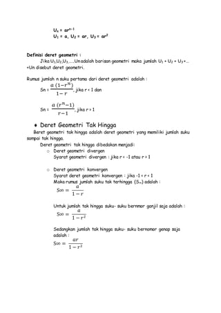Un = arn-1
U1 = a, U2 = ar, U3 = ar2
Definisi deret geometri :
Jika U1,U2,U3,…..Un adalah barisan geometri maka jumlah U1 + U2 + U3 +…
+Un disebut deret geometri.
Rumus jumlah n suku pertama dari deret geometri adalah :
Sn =
𝑎 (1−𝑟 𝑛)
1− 𝑟
, jika r < 1 dan
Sn =
𝑎 (𝑟 𝑛−1)
𝑟−1
, jika r > 1
 Deret Geometri Tak Hingga
Beret geometri tak hingga adalah deret geometri yang memiliki jumlah suku
sampai tak hingga.
Deret geometri tak hingga dibedakan menjadi:
o Deret geometri divergen
Syarat geometri divergen : jika r < -1 atau r > 1
o Deret geometri konvergen
Syarat deret geometri konvergen : jika -1 < r < 1
Maka rumus jumlah suku tak terhingga (S∞) adalah :
S∞ =
𝑎
1 − 𝑟
Untuk jumlah tak hingga suku- suku bernmor ganjil saja adalah :
S∞ =
𝑎
1 − 𝑟2
Sedangkan jumlah tak hingga suku- suku bernomor genap saja
adalah :
S∞ =
𝑎𝑟
1 − 𝑟2
 