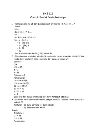 BAB III
Contoh Soal & Pembahasannya
1. Tentukan suku ke-25 dari barisan deret aritmatika : 1, 4, 7, 10, ... ?
Jawab :
Dik :
deret : 1. 4, 7, 9, ...
a = 1
b = 4-1 = 7-4 = 10-7 = 3
Un = a + (n-1) b
= 1 + (25-1) 3
= 1 + (24) .3
= 1 + 72
= 72
Jadi nilai dari suku ke-25 (U25) adalah 72
2. Jika diketahui nilai dari suku ke-16 dari suatu deret arimatika adalah 32 dan
beda deret adalah 2, maka cari nilai dari suku pertamanya ?
Jawab :
Dik :
U16 = 32
b = 2
n = 16
Ditanya : a ?
Penyelesaian :
Un = a + (n-1) b
U16 = a + (16-1) 2
32 = a + (15).2
32 = a + 30
a = 32 - 30
a = 2
Jadi nilai dari suku pertama (a) dari deret tersebut adalah 2.
3. Diketahui suatu barisan aritmatika dengan suku ke-7 adalah 33 dan suku ke-12
adalah 58.
Tentukan : a). Suku pertama (a) dan beda (b)
b). Besarnya suku ke-12
Jawab:
Diketahui :
U7 = 33
U12 = 58
Penyelesaian :
 