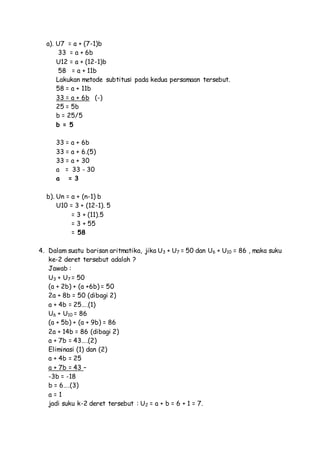 a). U7 = a + (7-1)b
33 = a + 6b
U12 = a + (12-1)b
58 = a + 11b
Lakukan metode subtitusi pada kedua persamaan tersebut.
58 = a + 11b
33 = a + 6b (-)
25 = 5b
b = 25/5
b = 5
33 = a + 6b
33 = a + 6.(5)
33 = a + 30
a = 33 - 30
a = 3
b). Un = a + (n-1) b
U10 = 3 + (12-1). 5
= 3 + (11).5
= 3 + 55
= 58
4. Dalam suatu barisan aritmatika, jika U3 + U7 = 50 dan U6 + U10 = 86 , maka suku
ke-2 deret tersebut adalah ?
Jawab :
U3 + U7 = 50
(a + 2b) + (a +6b) = 50
2a + 8b = 50 (dibagi 2)
a + 4b = 25….(1)
U6 + U10 = 86
(a + 5b) + (a + 9b) = 86
2a + 14b = 86 (dibagi 2)
a + 7b = 43….(2)
Eliminasi (1) dan (2)
a + 4b = 25
a + 7b = 43 –
-3b = -18
b = 6….(3)
a = 1
jadi suku k-2 deret tersebut : U2 = a + b = 6 + 1 = 7.
 