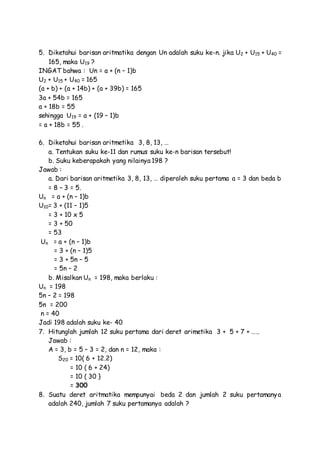 5. Diketahui barisan aritmatika dengan Un adalah suku ke-n. jika U2 + U15 + U40 =
165, maka U19 ?
INGAT bahwa : Un = a + (n – 1)b
U2 + U15 + U40 = 165
(a + b) + (a + 14b) + (a + 39b) = 165
3a + 54b = 165
a + 18b = 55
sehingga U19 = a + (19 – 1)b
= a + 18b = 55 .
6. Diketahui barisan aritmetika 3, 8, 13, …
a. Tentukan suku ke-11 dan rumus suku ke-n barisan tersebut!
b. Suku keberapakah yang nilainya 198 ?
Jawab :
a. Dari barisan aritmetika 3, 8, 13, … diperoleh suku pertama a = 3 dan beda b
= 8 – 3 = 5.
Un = a + (n – 1)b
U10= 3 + (11 – 1)5
= 3 + 10 x 5
= 3 + 50
= 53
Un = a + (n – 1)b
= 3 + (n – 1)5
= 3 + 5n – 5
= 5n – 2
b. Misalkan Un = 198, maka berlaku :
Un = 198
5n – 2 = 198
5n = 200
n = 40
Jadi 198 adalah suku ke- 40
7. Hitunglah jumlah 12 suku pertama dari deret arimetika 3 + 5 + 7 + …..
Jawab :
A = 3, b = 5 – 3 = 2, dan n = 12, maka :
S20 = 10( 6 + 12.2)
= 10 ( 6 + 24)
= 10 ( 30 }
= 300
8. Suatu deret aritmatika mempunyai beda 2 dan jumlah 2 suku pertamanya
adalah 240, jumlah 7 suku pertamanya adalah ?
 