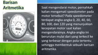 Saat mengendarai motor, pernahkah
kalian mengamati speedometer pada
motor tersebut? Pada speedometer
terdapat angka-angka 0, 20, 40, 60,
80, 100, dan 120 yang menunjukkan
kecepatan motor saat kalian
mengendarainya. Angka-angka ini
berurutan mulai dari yang terkecil ke
yang terbesar dengan pola tertentu
sehingga membentuk sebuah barisan
aritmetika.
 