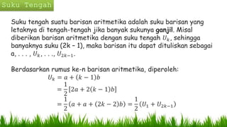 Suku tengah suatu barisan aritmetika adalah suku barisan yang
letaknya di tengah-tengah jika banyak sukunya ganjil. Misal
diberikan barisan aritmetika dengan suku tengah 𝑈 𝑘, sehingga
banyaknya suku (2k – 1), maka barisan itu dapat dituliskan sebagai
a, . . . , 𝑈 𝑘, . . ., 𝑈2𝑘−1.
Berdasarkan rumus ke-n barisan aritmetika, diperoleh:
𝑈 𝑘 = 𝑎 + 𝑘 − 1 𝑏
=
1
2
2𝑎 + 2 𝑘 − 1 𝑏
=
1
2
𝑎 + 𝑎 + 2𝑘 − 2 𝑏 =
1
2
𝑈1 + 𝑈2𝑘−1
 