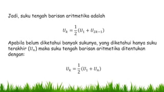 Jadi, suku tengah barisan aritmetika adalah
𝑈 𝑘 =
1
2
𝑈1 + 𝑈2𝑘−1
Apabila belum diketahui banyak sukunya, yang diketahui hanya suku
terakhir (𝑈 𝑛) maka suku tengah barisan aritmetika ditentukan
dengan:
𝑈 𝑘 =
1
2
𝑈1 + 𝑈 𝑛
 