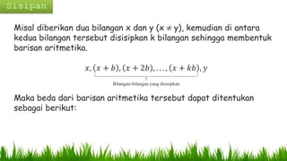 Misal diberikan dua bilangan x dan y (x ≠ y), kemudian di antara
kedua bilangan tersebut disisipkan k bilangan sehingga membentuk
barisan aritmetika.
𝑥, 𝑥 + 𝑏 , 𝑥 + 2𝑏 , . . . , 𝑥 + 𝑘𝑏 , 𝑦
Maka beda dari barisan aritmetika tersebut dapat ditentukan
sebagai berikut:
Bilangan-bilangan yang disisipkan
 