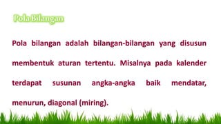 Pola bilangan adalah bilangan-bilangan yang disusun
membentuk aturan tertentu. Misalnya pada kalender
terdapat susunan angka-angka baik mendatar,
menurun, diagonal (miring).
 