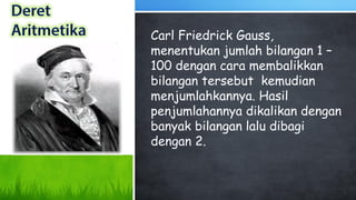 Carl Friedrick Gauss,
menentukan jumlah bilangan 1 –
100 dengan cara membalikkan
bilangan tersebut kemudian
menjumlahkannya. Hasil
penjumlahannya dikalikan dengan
banyak bilangan lalu dibagi
dengan 2.
 