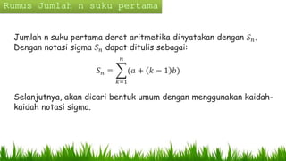 Jumlah n suku pertama deret aritmetika dinyatakan dengan 𝑆 𝑛.
Dengan notasi sigma 𝑆 𝑛 dapat ditulis sebagai:
𝑆 𝑛 =
𝑘=1
𝑛
(𝑎 + 𝑘 − 1 𝑏)
Selanjutnya, akan dicari bentuk umum dengan menggunakan kaidah-
kaidah notasi sigma.
 