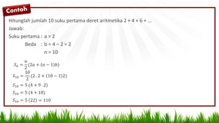 Hitunglah jumlah 10 suku pertama deret aritmetika 2 + 4 + 6 + ...
Jawab:
Suku pertama : a = 2
Beda : b = 4 – 2 = 2
n = 10
𝑆 𝑛 =
𝑛
2
(2𝑎 + 𝑛 − 1 𝑏)
𝑆10 =
10
2
(2 . 2 + 10 − 1 2)
𝑆10 = 5 (4 + 9 . 2)
𝑆10 = 5 (4 + 18)
𝑆10 = 5 22 = 110
 