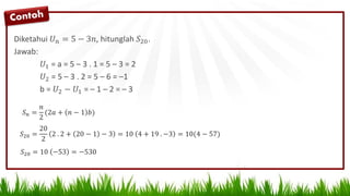 Diketahui 𝑈 𝑛 = 5 − 3𝑛, hitunglah 𝑆20.
Jawab:
𝑈1 = a = 5 – 3 . 1 = 5 – 3 = 2
𝑈2 = 5 – 3 . 2 = 5 – 6 = –1
b = 𝑈2 − 𝑈1 = – 1 – 2 = – 3
𝑆 𝑛 =
𝑛
2
(2𝑎 + 𝑛 − 1 𝑏)
𝑆20 =
20
2
2 . 2 + 20 − 1 − 3 = 10 4 + 19 . −3 = 10(4 − 57)
𝑆20 = 10 −53 = −530
 