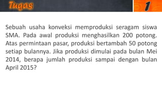 Sebuah usaha konveksi memproduksi seragam siswa
SMA. Pada awal produksi menghasilkan 200 potong.
Atas permintaan pasar, produksi bertambah 50 potong
setiap bulannya. Jika produksi dimulai pada bulan Mei
2014, berapa jumlah produksi sampai dengan bulan
April 2015?
 