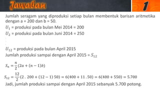 Jumlah seragam yang diproduksi setiap bulan membentuk barisan aritmetika
dengan a = 200 dan b = 50.
𝑈1 = produksi pada bulan Mei 2014 = 200
𝑈2 = produksi pada bulan Juni 2014 = 250
.
.
.
𝑈12 = produksi pada bulan April 2015
Jumlah produksi sampai dengan April 2015 = 𝑆12
Jadi, jumlah produksi sampai dengan April 2015 sebanyak 5.700 potong.
𝑆 𝑛 =
𝑛
2
(2𝑎 + 𝑛 − 1 𝑏)
𝑆12 =
12
2
2 . 200 + 12 − 1 50 = 6 400 + 11 . 50 = 6 400 + 550 = 5.700
 