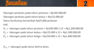 Tabungan perbulan pada tahun pertama = Rp100.000,00
Tabungan perbulan pada tahun kedua = Rp125.000,00
Tahun berikutnya bertambah Rp25.000 perbulan
Jadi,
𝑈1 = tabungan pada tahun pertama = Rp100.000 x 12 = Rp1.200.000,00
𝑈2 = tabungan pada tahun kedua = Rp125.000 x 12 = Rp1.500.000,00
𝑈3 = tabungan pada tahun ketiga = Rp150.000 x 12 = Rp1.800.000,00
.
.
.
𝑈15 = tabungan pada tahun kelima belas
 