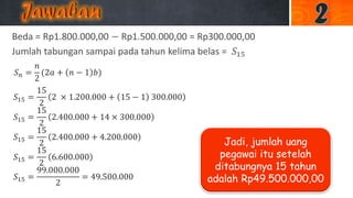 Beda = Rp1.800.000,00 − Rp1.500.000,00 = Rp300.000,00
Jumlah tabungan sampai pada tahun kelima belas = 𝑆15
𝑆 𝑛 =
𝑛
2
(2𝑎 + 𝑛 − 1 𝑏)
𝑆15 =
15
2
2 × 1.200.000 + 15 − 1 300.000
𝑆15 =
15
2
2.400.000 + 14 × 300.000
𝑆15 =
15
2
2.400.000 + 4.200.000
𝑆15 =
15
2
6.600.000
𝑆15 =
99.000.000
2
= 49.500.000
Jadi, jumlah uang
pegawai itu setelah
ditabungnya 15 tahun
adalah Rp49.500.000,00
 