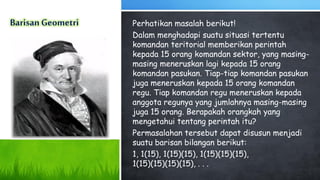 Perhatikan masalah berikut!
Dalam menghadapi suatu situasi tertentu
komandan teritorial memberikan perintah
kepada 15 orang komandan sektor, yang masing-
masing meneruskan lagi kepada 15 orang
komandan pasukan. Tiap-tiap komandan pasukan
juga meneruskan kepada 15 orang komandan
regu. Tiap komandan regu meneruskan kepada
anggota regunya yang jumlahnya masing-masing
juga 15 orang. Berapakah orangkah yang
mengetahui tentang perintah itu?
Permasalahan tersebut dapat disusun menjadi
suatu barisan bilangan berikut:
1, 1(15), 1(15)(15), 1(15)(15)(15),
1(15)(15)(15)(15), . . .
 