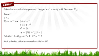 Diketahui suatu barisan geometri dengan a = 1 dan 𝑈7 = 64. Tentukan 𝑈10.
Jawab:
a = 1
𝑈7 = 𝑎𝑟6  64 = 𝑎𝑟6
64 = 1 . 𝑟6
𝑟6
= 64
𝑟 =
6
64 =
6
26 = 2
Suku ke-10 = 𝑈10 = 𝑎𝑟9= 1 . 29 = 512
Jadi, suku ke-10 barisan tersebut adalah 512.
 