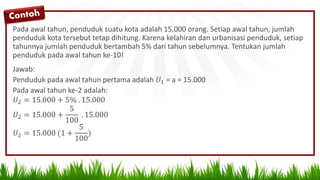 Pada awal tahun, penduduk suatu kota adalah 15.000 orang. Setiap awal tahun, jumlah
penduduk kota tersebut tetap dihitung. Karena kelahiran dan urbanisasi penduduk, setiap
tahunnya jumlah penduduk bertambah 5% dari tahun sebelumnya. Tentukan jumlah
penduduk pada awal tahun ke-10!
Jawab:
Penduduk pada awal tahun pertama adalah 𝑈1 = a = 15.000
Pada awal tahun ke-2 adalah:
𝑈2 = 15.000 + 5% . 15.000
𝑈2 = 15.000 +
5
100
. 15.000
𝑈2 = 15.000 (1 +
5
100
)
 