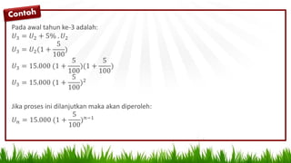 Pada awal tahun ke-3 adalah:
𝑈3 = 𝑈2 + 5% . 𝑈2
𝑈3 = 𝑈2(1 +
5
100
)
𝑈3 = 15.000 (1 +
5
100
)(1 +
5
100
)
𝑈3 = 15.000 (1 +
5
100
)2
Jika proses ini dilanjutkan maka akan diperoleh:
𝑈 𝑛 = 15.000 (1 +
5
100
) 𝑛−1
 