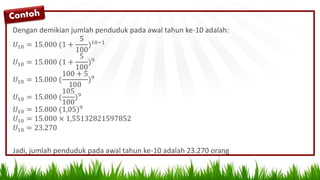 Dengan demikian jumlah penduduk pada awal tahun ke-10 adalah:
𝑈10 = 15.000 (1 +
5
100
)10−1
𝑈10 = 15.000 (1 +
5
100
)9
𝑈10 = 15.000 (
100 + 5
100
)9
𝑈10 = 15.000 (
105
100
)9
𝑈10 = 15.000 (1,05)9
𝑈10 = 15.000 × 1,55132821597852
𝑈10 = 23.270
Jadi, jumlah penduduk pada awal tahun ke-10 adalah 23.270 orang
 