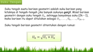 Suku tengah suatu barisan geometri adalah suku barisan yang
letaknya di tengah-tengah jika banyak sukunya ganjil. Misal barisan
geometri dengan suku tengah 𝑈 𝑘, sehingga banyaknya suku (2k – 1),
maka barisan itu dapat dituliskan sebagai 𝑈1, . . . , 𝑈 𝑘, . . ., 𝑈2𝑘−1.
Suku tengah barisan geometri ditentukan dengan rumus:
𝑈 𝑘 = 𝑈1 × 𝑈 𝑛
 