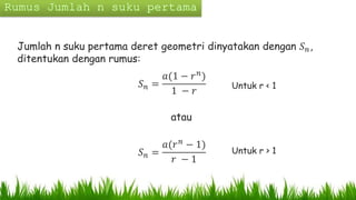 Jumlah n suku pertama deret geometri dinyatakan dengan 𝑆 𝑛,
ditentukan dengan rumus:
𝑆 𝑛 =
𝑎(1 − 𝑟 𝑛
)
1 − 𝑟
atau
𝑆 𝑛 =
𝑎(𝑟 𝑛 − 1)
𝑟 − 1
Untuk r < 1
Untuk r > 1
 