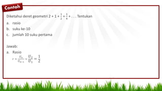 Diketahui deret geometri 2 + 1 +
1
2
+
1
4
+ . . . Tentukan
a. rasio
b. suku ke-10
c. jumlah 10 suku pertama
Jawab:
a. Rasio
𝑟 =
𝑈 𝑛
𝑈 𝑛−1
=
𝑈2
𝑈1
=
1
2
 