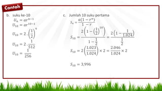 b. suku ke-10
𝑈 𝑛 = 𝑎𝑟 𝑛−1
𝑈10 = 𝑎𝑟10−1
𝑈10 = 2 .
1
2
9
𝑈10 = 2 .
1
512
𝑈10 =
1
256
c. Jumlah 10 suku pertama
𝑆 𝑛 =
𝑎(1 − 𝑟 𝑛)
1 − 𝑟
𝑆10 =
2 1 −
1
2
10
1 −
1
2
=
2 1 −
1
1.024
1
2
𝑆10 = 2
1.023
1.024
× 2 =
2.046
1.024
× 2
𝑆10 = 3,996
 