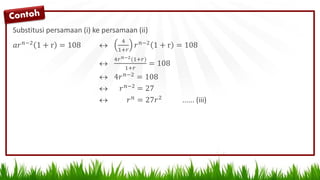 Substitusi persamaan (i) ke persamaan (ii)
𝑎𝑟 𝑛−2 1 + r = 108 
4
1+𝑟
𝑟 𝑛−2 1 + r = 108

4𝑟 𝑛−2(1+𝑟)
1+𝑟
= 108
 4𝑟 𝑛−2
= 108
 𝑟 𝑛−2 = 27
 𝑟 𝑛 = 27𝑟2 ...... (iii)
 