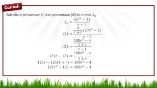 Substitusi persamaan (i) dan persamaan (iii) ke rumus 𝑆 𝑛.
𝑆 𝑛 =
𝑎(𝑟 𝑛 − 1)
𝑟 − 1
121 =
4
1 + 𝑟
(27𝑟2
− 1)
𝑟 − 1
121 =
108𝑟2
− 4
1 + 𝑟
𝑟 − 1
121𝑟 − 121 =
108𝑟2
− 4
1 + 𝑟
121𝑟 − 121 1 + 𝑟 = 108𝑟2
− 4
121𝑟2 − 121 = 108𝑟2 − 4
 