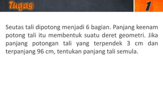 Seutas tali dipotong menjadi 6 bagian. Panjang keenam
potong tali itu membentuk suatu deret geometri. Jika
panjang potongan tali yang terpendek 3 cm dan
terpanjang 96 cm, tentukan panjang tali semula.
 