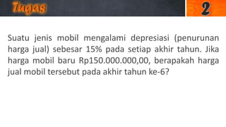 Suatu jenis mobil mengalami depresiasi (penurunan
harga jual) sebesar 15% pada setiap akhir tahun. Jika
harga mobil baru Rp150.000.000,00, berapakah harga
jual mobil tersebut pada akhir tahun ke-6?
 