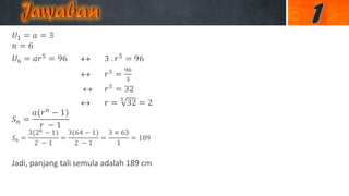 𝑈1 = 𝑎 = 3
𝑛 = 6
𝑈6 = 𝑎𝑟5 = 96  3 . 𝑟5 = 96
 𝑟5 =
96
3
 𝑟5 = 32
 𝑟 =
5
32 = 2
𝑆 𝑛 =
𝑎(𝑟 𝑛
− 1)
𝑟 − 1
𝑆6 =
3(26
− 1)
2 − 1
=
3(64 − 1)
2 − 1
=
3 × 63
1
= 189
Jadi, panjang tali semula adalah 189 cm
 