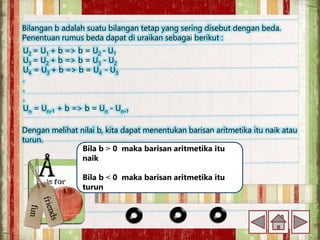 Bilangan b adalah suatu bilangan tetap yang sering disebut dengan beda.
Penentuan rumus beda dapat di uraikan sebagai berikut :
U2 = U1 + b => b = U2 - U1
U3 = U2 + b => b = U3 - U2
U4 = U3 + b => b = U4 - U3
.
.
.
Un = Un-1 + b => b = Un - Un-1
Dengan melihat nilai b, kita dapat menentukan barisan aritmetika itu naik atau
turun.
Bila b ˃ 0 maka barisan aritmetika itu
naik
Bila b ˂ 0 maka barisan aritmetika itu
turun
 