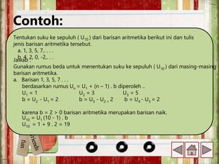 Contoh:
Tentukan suku ke sepuluh ( U10 ) dari barisan aritmetika berikut ini dan tulis
jenis barisan aritmetika tersebut.
a. 1, 3, 5, 7,. . . .
b. 4, 2, 0, -2,. . .
Jawab :
Gunakan rumus beda untuk menentukan suku ke sepuluh ( U10 ) dari masing-masing
barisan aritmetika.
a. Barisan 1, 3, 5, 7 . . .
berdasarkan rumus Un = U1 + (n – 1) . b diperoleh ..
U1 = 1 U2 = 3 U3 = 5
b = U2 - U1 = 2 b = U3 - U2 = 2 b = U4 - U3 = 2
karena b = 2 > 0 barisan aritmetika merupakan barisan naik.
U10 = U1 (10 - 1) . b
U10 = 1 + 9 . 2 = 19
 