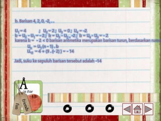 b. Barisan 4, 2, 0, -2, . .
U1 = 4 ; U2 = 2 ; U3 = 0 ; U4 = -2
b = U2 - U1 = - 2 ; b = U3 - U2 = -2 ; b = U4 - U3 = - 2
karena b = - 2 < 0 barisan aritmetika merupakan barisan turun, berdasarkan rumus
Un = U1 (n - 1) . b
U10 = 4 + (9 . (- 2) ) = - 14
Jadi, suku ke sepuluh barisan tersebut adalah -14
 