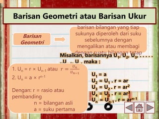 Barisan Geometri atau Barisan Ukur
Barisan
Geometri
barisan bilangan yang tiap
sukunya diperoleh dari suku
sebelumnya dengan
mengalikan atau membagi
dengan suatu bilangan tetap
Misalkan, barisannya U1, U2, U3, . . . . .
.,Un-1, Un, maka :
U1 = a
U2 = U1 . r = ar
U3 = U2 . r = ar2
U4 = U3 . r = ar3
Un = Un-1 . r = arn-1
1. Un = r × Un-1 atau 𝑟 =
𝑈𝑛
𝑈𝑛−1
2. Un = a × rn-1
Dengan: r = rasio atau
pembanding
n = bilangan asli
a = suku pertama
 