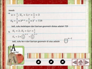 Jawab:
a.
Jadi, suku kedelapan dari barisan geometri diatas adalah 729
b.
Jadi, suku ke-n dari barisan geometri di atas adalah
 