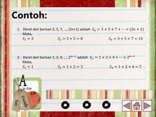 Contoh:
1. Deret dari barisan 3, 5, 7, …, (2n+1) adalah 𝑆𝑛 = 3 + 5 + 7 + ⋯ + (2𝑛 + 1)
Maka,
𝑆1 = 3 𝑆2 = 3 + 5 = 8 𝑆4 = 3 + 5 + 7 = 15
2. Deret dari barisan 1, 2, 4, …, 2𝑛−1
adalah 𝑆𝑛 = 1 + 2 + 4 + ⋯ + 2𝑛−1
Maka,
𝑆1 = 1 𝑆2 = 1 + 2 = 3 𝑆4 = 1 + 2 + 4 = 7
 