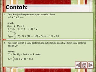 Contoh:
1. Tentukan jmlah sepuluh suku pertama dari deret
−2 + 0 + 2 + ⋯
Jawab:
𝑈1= −2; 𝑈2 = 0
𝑏 = 𝑈2 − 𝑈1 = 0 − −2 = 2
𝑛 = 10
𝑆10=
10
2
2(−2) + 10 − 1 2 = 5 −4 + 18 = 70
2. Tentukan jumlah 5 suku pertama, jika suku kelima adalah 240 dan suku pertama
adalah 20
Jawab:
𝑈1= 20; 𝑈5 = 240; 𝑛 = 5, maka:
𝑆5=
5
2
20 + 240 = 650
 