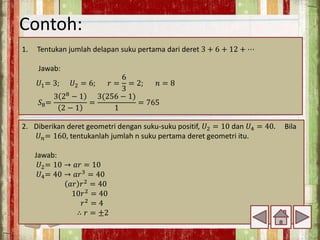 Contoh:
1. Tentukan jumlah delapan suku pertama dari deret 3 + 6 + 12 + ⋯
Jawab:
𝑈1= 3; 𝑈2 = 6; 𝑟 =
6
3
= 2; 𝑛 = 8
𝑆8=
3 28
− 1
2 − 1
=
3(256 − 1)
1
= 765
2. Diberikan deret geometri dengan suku-suku positif, 𝑈2 = 10 dan 𝑈4 = 40. Bila
𝑈𝑛= 160, tentukanlah jumlah n suku pertama deret geometri itu.
Jawab:
𝑈2= 10 → 𝑎𝑟 = 10
𝑈4= 40 → 𝑎𝑟3 = 40
𝑎𝑟 𝑟2 = 40
10𝑟2
= 40
𝑟2
= 4
∴ 𝑟 = ±2
 