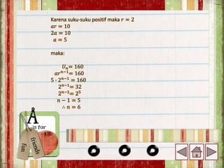 Karena suku-suku positif maka 𝑟 = 2
𝑎𝑟 = 10
2𝑎 = 10
𝑎 = 5
maka:
𝑈𝑛= 160
𝑎𝑟𝑛−1
= 160
5 ∙ 2𝑛−1
= 160
2𝑛−1= 32
2𝑛−1
= 25
𝑛 − 1 = 5
∴ 𝑛 = 6
 