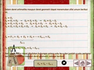 Dalam deret aritmatika maupun deret geometri dapat menemukan sifat umum berikut
ini.
𝑆1 = 𝑈1
𝑆2 = 𝑈1 + 𝑈2 → 𝑆2 = 𝑆1 + 𝑈2 → 𝑈2 = 𝑆2 − 𝑆1
𝑆3 = 𝑈1 + 𝑈2 + 𝑈3 → 𝑆3 = 𝑆2 + 𝑈3 → 𝑈3 = 𝑆3 − 𝑆2
𝑆4 = 𝑈1 + 𝑈2 + 𝑈3 + 𝑈4 → 𝑆4 = 𝑆3 + 𝑈4 → 𝑈4 = 𝑆4 − 𝑆3
.
.
.
𝑆𝑛 = 𝑈 1 + 𝑈2 + 𝑈3 + 𝑈4 + ⋯ + 𝑈𝑛−1 + 𝑈𝑛
𝑆𝑛−1
𝑆𝑛 = 𝑆𝑛−1 + 𝑈𝑛 → 𝑈𝑛 = 𝑆𝑛 − 𝑆𝑛−1
Dari uraian diatas dapat dituliskan hubungan antara suku ke-n dan jumlah n suku pertama
dari deret aritmatika maupun deret geometri, sebagai berikut.
𝑈𝑛 = 𝑆𝑛 − 𝑆𝑛−1
 