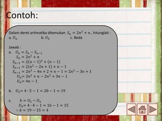 Contoh:
Dalam deret aritmatika ditemukan 𝑆𝑛 = 2𝑛2
+ 𝑛 , hitunglah :
a. 𝑈𝑛 b. 𝑈5 c. Beda
Jawab :
a. 𝑈𝑛 = 𝑆𝑛 − 𝑆𝑛−1
𝑆𝑛 = 2𝑛2
+ 𝑛
𝑆𝑛−1 = 2 𝑛 − 1 2 + 𝑛 − 1
𝑆𝑛−1 = 2 𝑛2
− 2𝑛 + 1 + 𝑛 − 1
𝑆𝑛−1 = 2𝑛2 − 4𝑛 + 2 + 𝑛 − 1 = 2𝑛2 − 3𝑛 + 1
𝑈𝑛= 2𝑛2
+ 𝑛 − 2𝑛2
+ 3𝑛 − 1
𝑈𝑛= 4𝑛 − 1
b. 𝑈5= 4 ∙ 5 − 1 = 20 − 1 = 19
c. 𝑏 = 𝑈5 − 𝑈4
𝑈4= 4 ∙ 4 − 1 = 16 − 1 = 15
∴ 𝑏 = 19 − 15 = 4
 