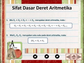 Sifat Dasar Deret Aritmetika
1. Bila 𝑈1 + 𝑈2 + 𝑈3 + ⋯ + 𝑈𝑛 merupakan deret aritmatika, maka :
2. Bila𝑈1, 𝑈2, 𝑈3 merupakan suku-suku pada deret aritmatika, maka:
𝑈2 − 𝑈1 = 𝑈3 − 𝑈2 = 𝑈4 − 𝑈3 = 𝑈5 − 𝑈4 = ⋯ = 𝑈𝑛 − 𝑈𝑛−1
2𝑈2 = 𝑈1 + 𝑈3
 
