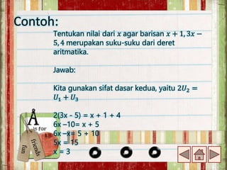 Contoh:
Tentukan nilai dari 𝑥 agar barisan 𝑥 + 1, 3𝑥 −
5, 4 merupakan suku-suku dari deret
aritmatika.
Jawab:
Kita gunakan sifat dasar kedua, yaitu 2𝑈2 =
𝑈1 + 𝑈3
2(3x - 5) = x + 1 + 4
6x –10= x + 5
6x –x= 5 + 10
5x = 15
x = 3
 