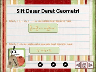 Sift Dasar Deret Geometri
1. Bila 𝑈1 + 𝑈2 + 𝑈3 + ⋯ + 𝑈𝑛 merupakan deret geometri, maka :
2. Bila 𝑈1, 𝑈2, 𝑈3 merupakan suku-suku pada deret geometri, maka:
𝑈2
𝑈1
=
𝑈3
𝑈2
= ⋯ =
𝑈𝑛
𝑈𝑛−1
= 𝑟
𝑈2
2
= 𝑈1 × 𝑈3
 