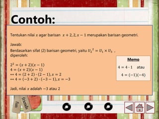 Contoh:
Tentukan nilai 𝑥 agar barisan 𝑥 + 2, 2, 𝑥 − 1 merupakan barisan geometri.
Jawab:
Memo
4 = 4 ∙ 1 atau
4 = (−1)(−4)
Berdasarkan sifat (2) barisan geometri, yaitu 𝑈2
2
= 𝑈1 × 𝑈3 ,
diperoleh:
22
= 𝑥 + 2 𝑥 − 1
4 = 𝑥 + 2 𝑥 − 1
↔ 4 = 2 + 2 ∙ 2 − 1 , 𝑥 = 2
↔ 4 = −3 + 2 ∙ −3 − 1 , 𝑥 = −3
Jadi, nilai 𝑥 adalah −3 atau 2
 