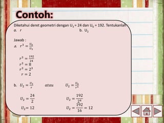 Contoh:
Diketahui deret geometri dengan U3 = 24 dan U6 = 192. Tentukanlah :
a. r b. U2
Jawab :
a. 𝑟3
=
𝑈6
𝑈3
𝑟3
=
192
24
𝑟3 = 8
𝑟3
= 23
𝑟 = 2
b. 𝑈2 =
𝑈3
𝑟
𝑎𝑡𝑎𝑢 𝑈2 =
𝑈6
𝑟4
𝑈2 =
24
2
𝑈2 =
192
24
𝑈2= 12 𝑈2 =
192
16
= 12
 