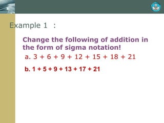 Example 1  : Change the following of addition in the form of sigma notation!   a. 3 + 6 + 9 + 12 + 15 + 18 + 21 b. 1 + 5 + 9 + 13 + 17 + 21 