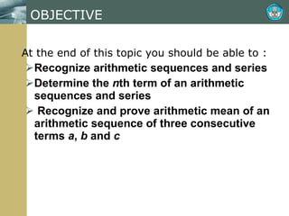 OBJECTIVE At the end of this topic you should be able to : Recognize arithmetic sequences and series Determine the  n th term of an arithmetic sequences and series Recognize and prove arithmetic mean of an arithmetic sequence of three consecutive terms  a ,  b  and  c 